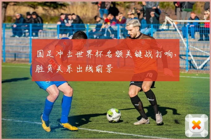 国足冲击世界杯名额关键战打响，胜负关系出线前景