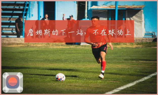 詹姆斯的下一站，不在球场上