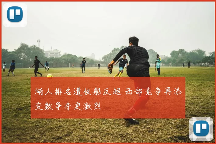 湖人排名遭快船反超 西部竞争再添变数争夺更激烈