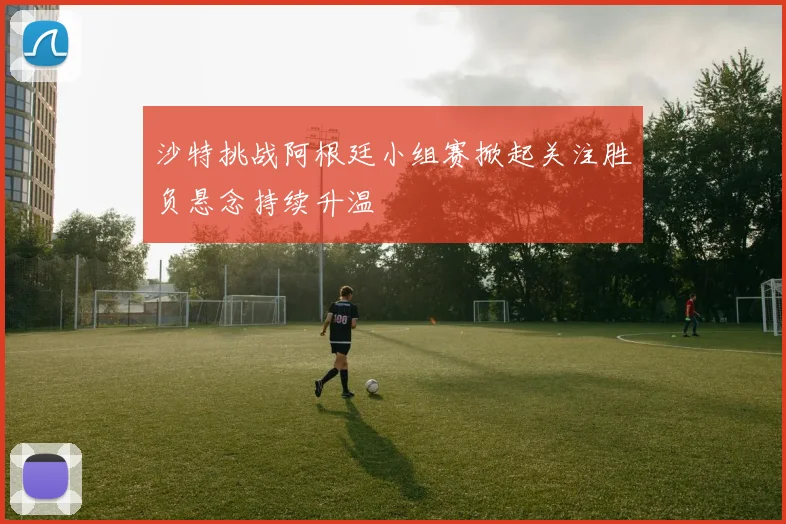 沙特挑战阿根廷小组赛掀起关注胜负悬念持续升温