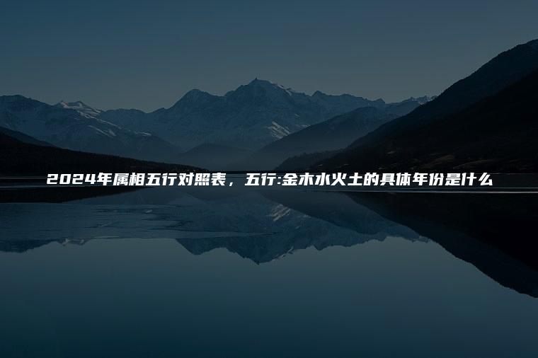 2024年属相五行对照表，五行:金木水火土的具体年份是什么