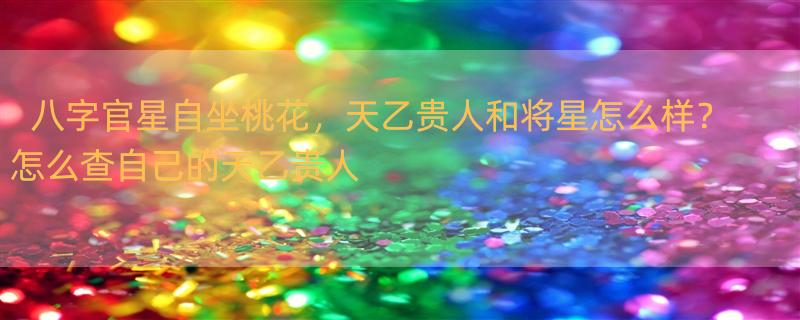 八字官星自坐桃花，天乙贵人和将星怎么样？ 怎么查自己的天乙贵人